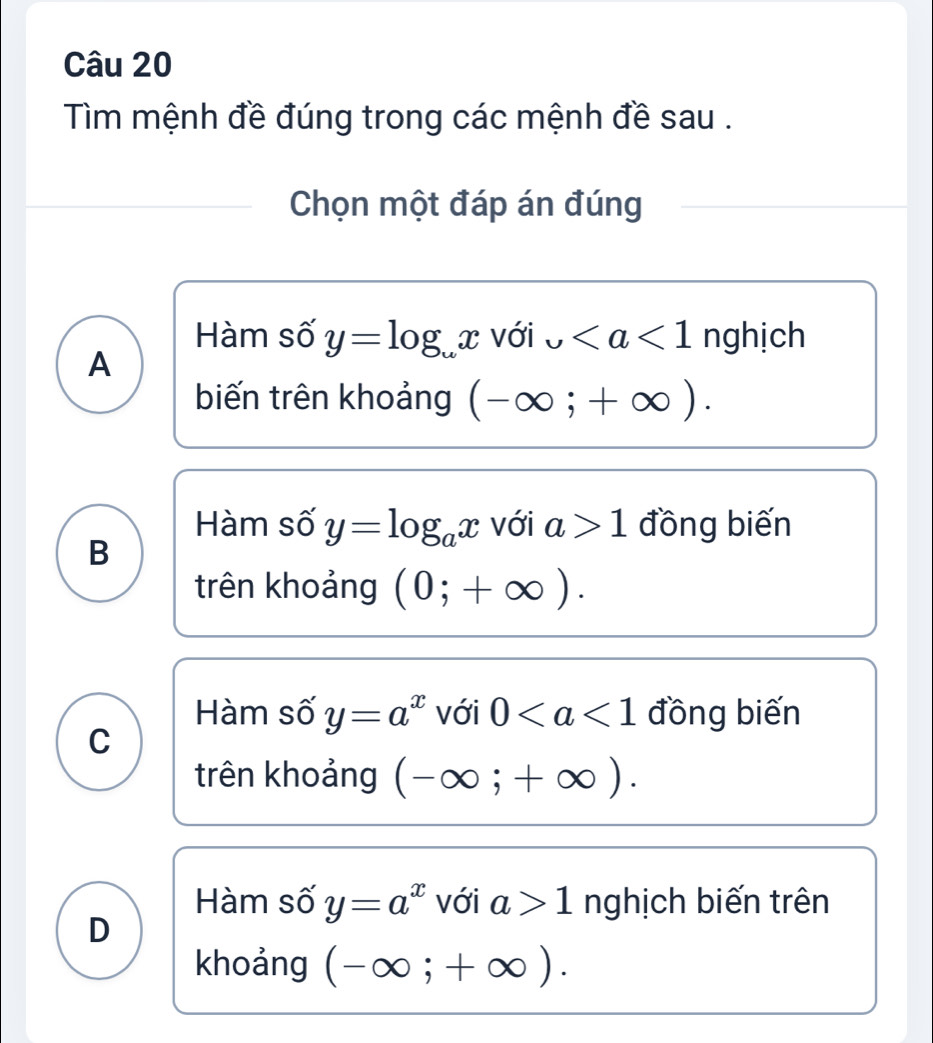 Tìm mệnh đề đúng trong các mệnh đề sau .
Chọn một đáp án đúng
Hàm số y=log _omega x với upsilon nghịch
A
biến trên khoảng (-∈fty ;+∈fty ).
Hàm số y=log _ax với a>1 đồng biến
B
trên khoảng (0;+∈fty ).
Hàm số y=a^x với 0 đồng biến
C
trên khoảng (-∈fty ;+∈fty ).
Hàm số y=a^x với a>1 nghịch biến trên
D
khoảng (-∈fty ;+∈fty ).