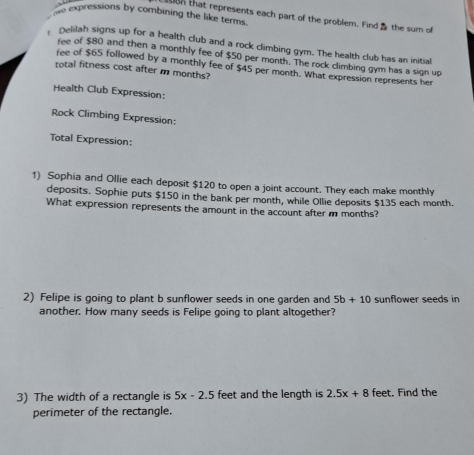 expressions by combining the like terms 
n that represents each part of the problem. Find the sum of 
, Delilah signs up for a health club and a rock climbing gym. The health club has an initial 
fee of $80 and then a monthly fee of $50 per month. The rock climbing gym has a sign up 
fee of $65 followed by a monthly fee of $45 per month. What expression represents her 
total fitness cost after m months? 
Health Club Expression: 
Rock Climbing Expression: 
Total Expression: 
1) Sophia and Ollie each deposit $120 to open a joint account. They each make monthly 
deposits. Sophie puts $150 in the bank per month, while Ollie deposits $135 each month. 
What expression represents the amount in the account after m months? 
2) Felipe is going to plant b sunflower seeds in one garden and 5b+10 sunflower seeds in 
another. How many seeds is Felipe going to plant altogether? 
3) The width of a rectangle is 5x-2.5 feet and the length is 2.5x+8 feet. Find the 
perimeter of the rectangle.