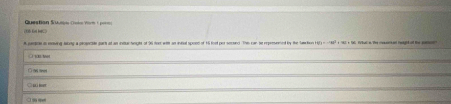 Question S(Musiple Choiae Worth 1 points)
(15 04 MC)
A prmlikle is moving ilong a projectile path at an inital height of 96 feet with an initial speed of 16 feet per second. This can be represented by the function H(t)=-16t^2+16t+96 What is the rausimum height of the satliesi?
100.ler
○ 96 reet
56 tpet