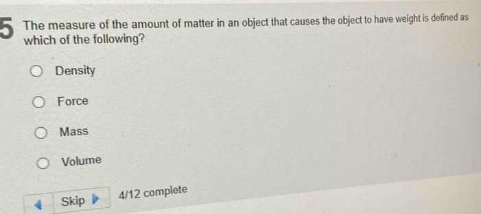 The measure of the amount of matter in an object that causes the object to have weight is defined as
5 which of the following?
Density
Force
Mass
Volume
Skip 4/12 complete