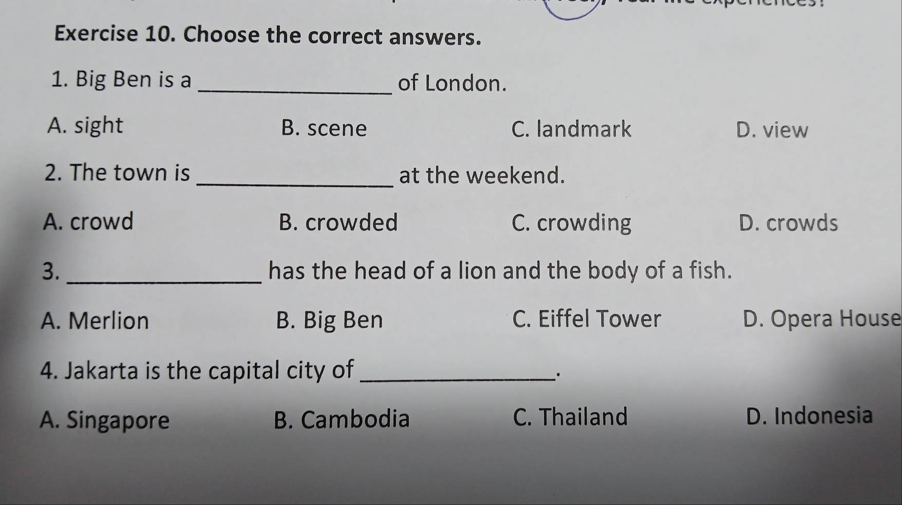 Choose the correct answers.
1. Big Ben is a _of London.
A. sight B. scene C. landmark D. view
_
2. The town is at the weekend.
A. crowd B. crowded C. crowding D. crowds
3. _has the head of a lion and the body of a fish.
A. Merlion B. Big Ben C. Eiffel Tower D. Opera House
4. Jakarta is the capital city of_
_.
A. Singapore B. Cambodia C. Thailand D. Indonesia