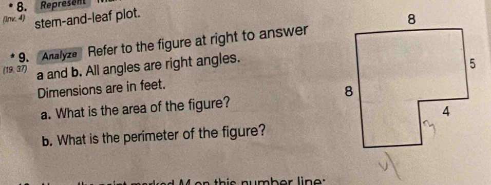 Represent 
(Inv. 4) stem-and-leaf plot. 
9. Analyze Refer to the figure at right to answer 
(19, 37) a and b. All angles are right angles. 
Dimensions are in feet. 
a. What is the area of the figure? 
b. What is the perimeter of the figure? 
n th s number lin