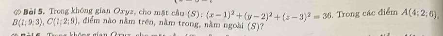 Trong không gian Oxyz, cho mặt cầu (S) : (x-1)^2+(y-2)^2+(z-3)^2=36. Trong các điểm A(4;2;6),
B(1;9;3), C(1;2;9) , điểm nào nằm trên, nằm trong, nằm ngoài (S)?