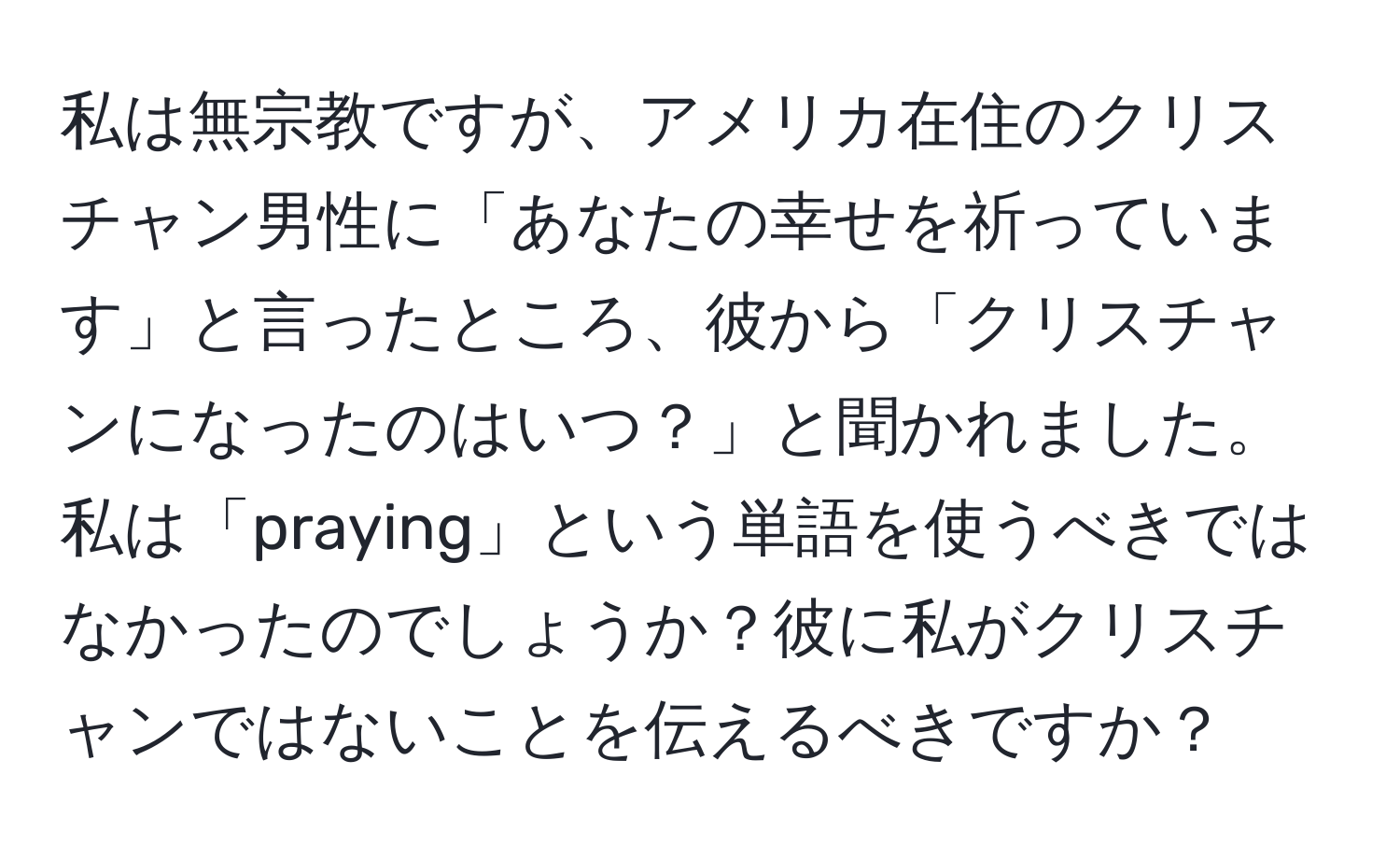 私は無宗教ですが、アメリカ在住のクリスチャン男性に「あなたの幸せを祈っています」と言ったところ、彼から「クリスチャンになったのはいつ？」と聞かれました。私は「praying」という単語を使うべきではなかったのでしょうか？彼に私がクリスチャンではないことを伝えるべきですか？