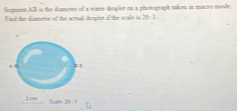 Segment AB is the diameter of a water droplet on a photograph taken in macro mode. 
Find the diameter of the actual droplet if the scale is 20:1
2cm Scalle: 20:1