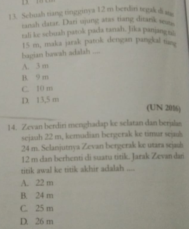 Sebuah tiang tingginya 12 m berdiri tegak di as
tanah datar. Dari ujung atas tiang ditarik seats
tali ke sebuah patok pada tanah. Jika panjangtali
15 m, maka jarak patok dengan pangkal tiang
bagian bawah adalah ....
A. 3 m
B. 9 m
C. 10 m
D. 13,5 m
(UN 2016)
14. Zevan berdiri menghadap ke selatan dan berjalan
sejauh 22 m, kemudian bergerak ke timur sejauh
24 m. Selanjutnya Zevan bergerak ke utara sejauh
12 m dan berhenti di suatu titik. Jarak Zevan dari
titik awal ke titik akhir adalah ....
A. 22 m
B. 24 m
C. 25 m
D. 26 m