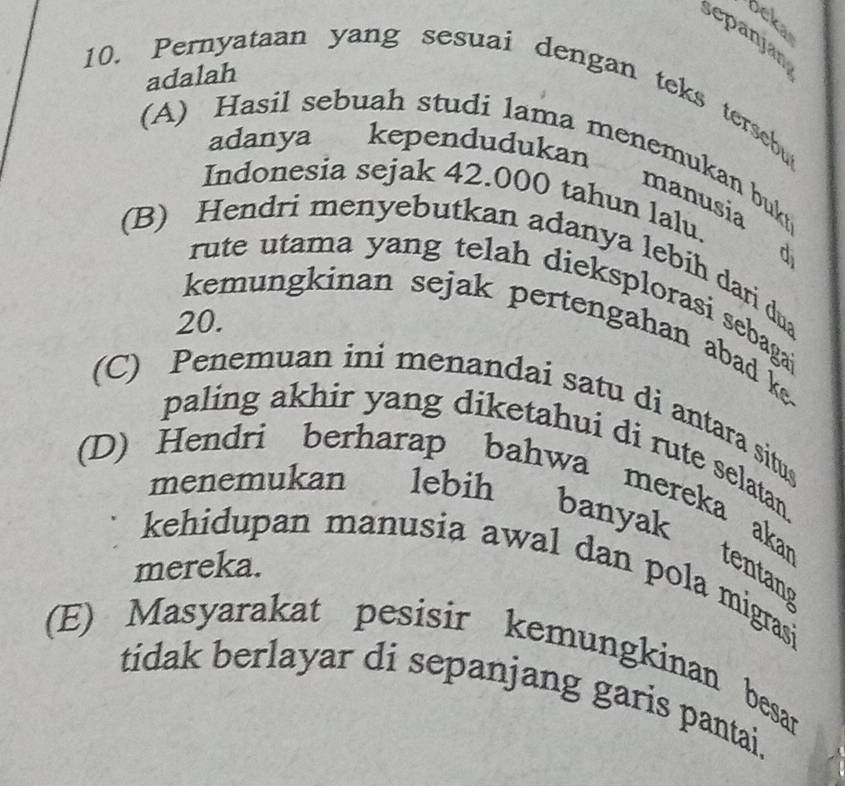 oeka
sepanjan
adalah
10. Pernyataan yang sesuai dengan teks tersebu
(A) Hasil sebuah studi lama menemukan bukt
adanya kependudukan manusia
Indonesia sejak 42.000 tahun lalu.
d
(B) Hendri menyebutkan adanya lebih dari dua
rute utama yang telah dieksplorasi sebaga?
20.
kemungkinan sejak pertengahan abad ke
(C) Penemuan ini menandai satu di antara situs
paling akhir yang diketahui di rute selatan.
(D) Hendri berharap bahwa mereka akan
menemukan lebih banyak tentang
mereka.
kehidupan manusia awal dan pola migrasi
(E) Masyarakat pesisir kemungkinan besar
tidak berlayar di sepanjang garis pantai.