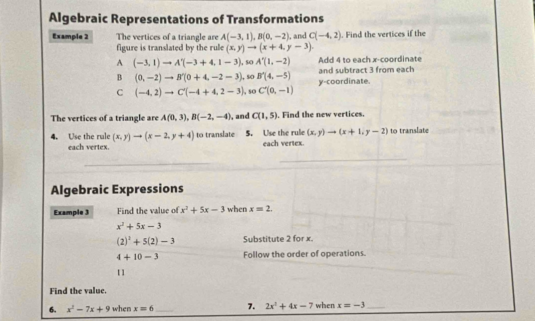 Algebraic Representations of Transformations 
Example 2 The vertices of a triangle are A(-3,1), B(0,-2) , and C(-4,2). Find the vertices if the 
figure is translated by the rule (x,y)to (x+4,y-3). 
A (-3,1)to A'(-3+4,1-3) , so A'(1,-2) Add 4 to each x-coordinate 
B (0,-2)to B'(0+4,-2-3) , so B'(4,-5) and subtract 3 from each 
C (-4,2)to C'(-4+4,2-3) , so C'(0,-1) y-coordinate. 
The vertices of a triangle are A(0,3), B(-2,-4) , and C(1,5). Find the new vertices. 
4. Use the rule (x,y)to (x-2,y+4) to translate 5. Use the rule (x,y)to (x+1,y-2) to translate 
each vertex. each vertex. 
Algebraic Expressions 
Example 3 Find the value of x^2+5x-3 when x=2.
x^2+5x-3
(2)^2+5(2)-3 Substitute 2 for x.
4+10-3 Follow the order of operations. 
11 
Find the value. 
6. x^2-7x+9 when x=6 _7. 2x^2+4x-7 when x=-3 _