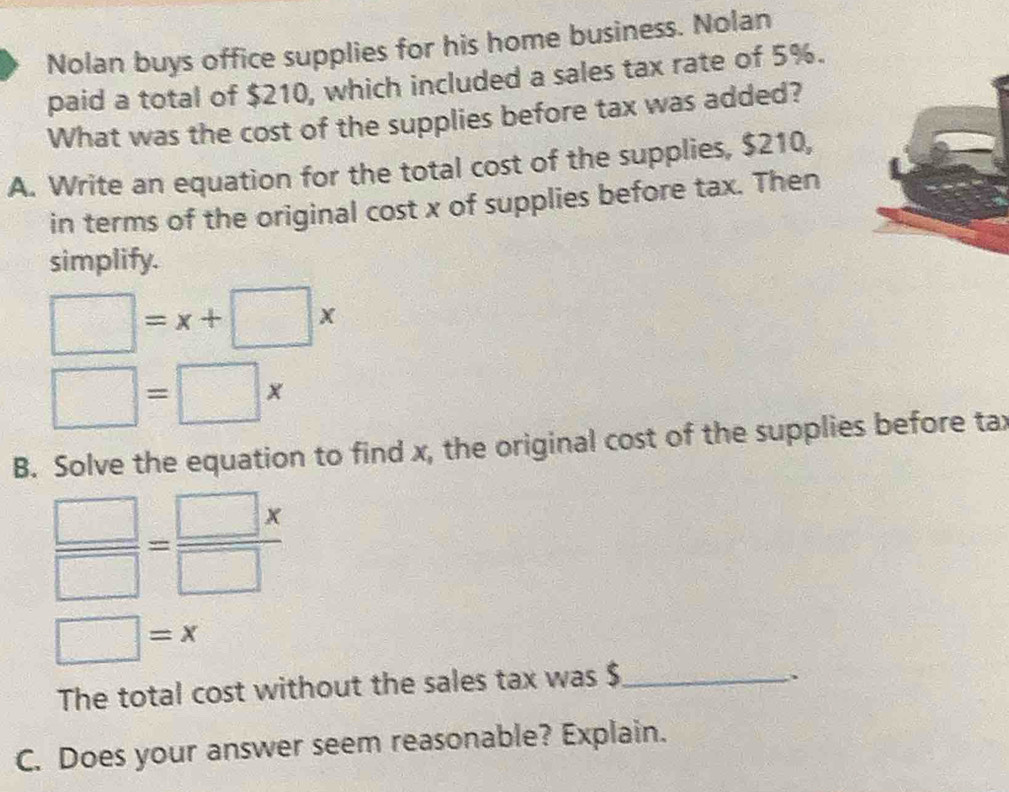 Nolan buys office supplies for his home business. Nolan 
paid a total of $210, which included a sales tax rate of 5%. 
What was the cost of the supplies before tax was added? 
A. Write an equation for the total cost of the supplies, $210, 
in terms of the original cost x of supplies before tax. Then 
simplify.
□ =x+□ x
□ =□ *
B. Solve the equation to find x, the original cost of the supplies before tax
 □ /□  = □ x/□  
□ =x
The total cost without the sales tax was $ _ 
. 
C. Does your answer seem reasonable? Explain.