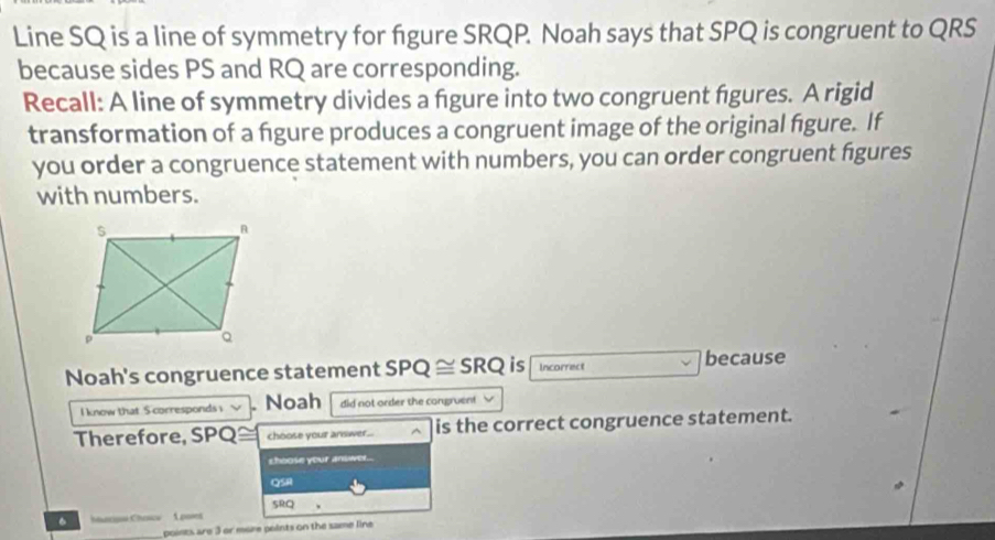 Line SQ is a line of symmetry for figure SRQP. Noah says that SPQ is congruent to QRS
because sides PS and RQ are corresponding. 
Recall: A line of symmetry divides a figure into two congruent figures. A rigid 
transformation of a figure produces a congruent image of the original figure. If 
you order a congruence statement with numbers, you can order congruent figures 
with numbers. 
Noah's congruence statement SPQ ≅ SRQ is Incorrect 
because 
I know that S corresponds i Noah did not order the congruent 
Therefore, SPQ choose your answer... ^ is the correct congruence statement. 
choose your answer... 
QSH 
SRQ 、 
。 1oomes 
points are 3 or more points on the same line