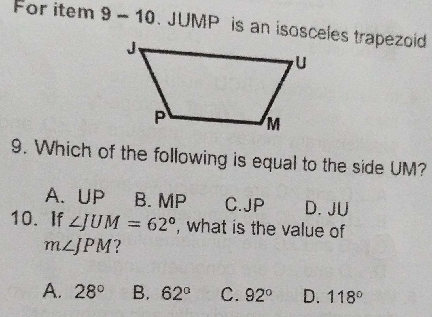 For item 9 -10 . JUMP is an isosceles trapezoid
9. Which of the following is equal to the side UM?
A. UP B. MP
C. JP D. JU
10. If ∠ JUM=62° , what is the value of
m∠ JPM
A. 28° B. 62° C. 92° D. 118°