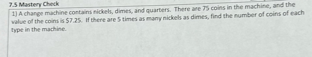 7.5 Mastery Check 
1) A change machine contains nickels, dimes, and quarters. There are 75 coins in the machine, and the 
value of the coins is $7.25. If there are 5 times as many nickels as dimes, find the number of coins of each 
type in the machine.