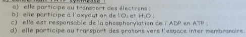 a) elle participe au transport des électrons :
b) elle participe à l'oxydation de l'O_2 et H_2O :
c) elle est responsable de la phosphorylation de l'ADP en ATP;
d) elle participe au transport des protons vers l'espace inter membranaire.