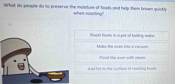 What do people do to preserve the moisture of foods and help them brown quickly
when roasting?
Roast foods in a pot of boiling water
Make the oven into a vacuum
Flood the oven with steam
Add fat to the surface of roasting foods