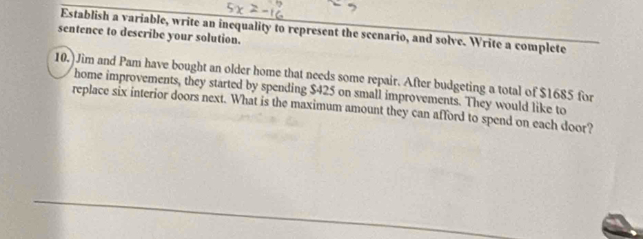 sentence to describe your solution. Establish a variable, write an inequality to represent the scenario, and solve. Write a complete 
10.) Jim and Pam have bought an older home that needs some repair. After budgeting a total of $1685 for 
home improvements, they started by spending $425 on small improvements. They would like to 
replace six interior doors next. What is the maximum amount they can afford to spend on each door?