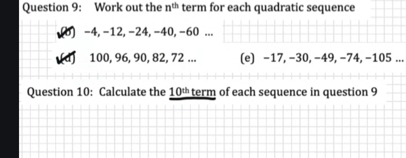 Work out the n^(th) term for each quadratic sequence 
(b) -4, -12, -24, -40, -60... 
a 100, 96, 90, 82, 72... (e) −17, −30, −49, −74, −105... 
Question 10: Calculate the 10^(th) term of each sequence in question 9