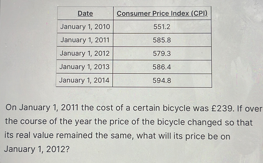 On January 1, 2011 the cost of a certain bicycle was £239. If over 
the course of the year the price of the bicycle changed so that 
its real value remained the same, what will its price be on 
January 1, 2012?