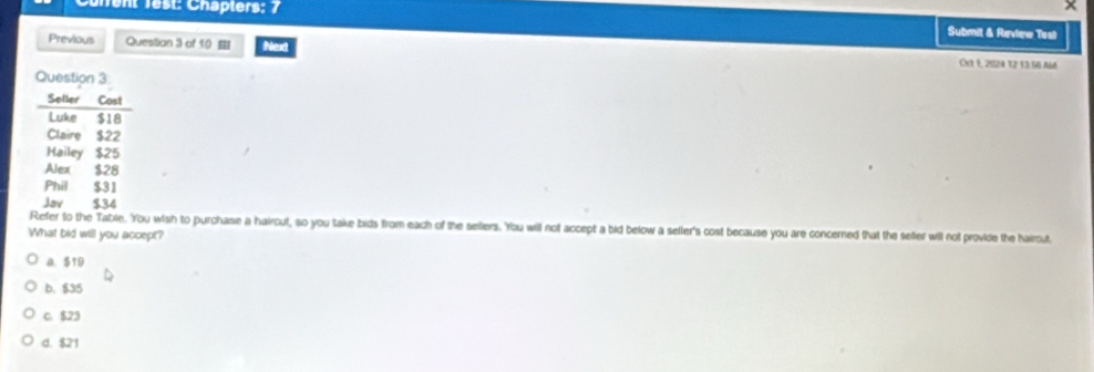 ×
Tent Test: Chapters: 7 Submit & Review Test
Previous Question 3 of 10 Next
Ost E, 2524 % z 13 56 a66
fer to the Table. You wish to purchase a hairout, so you take bids from each of the sellers. 'You will not accept a bid below a seller's cost because you are concerned that the sefter will not provide the hairout
What bid will you accept?
A. $19
b. $35
C. $23
d. $21