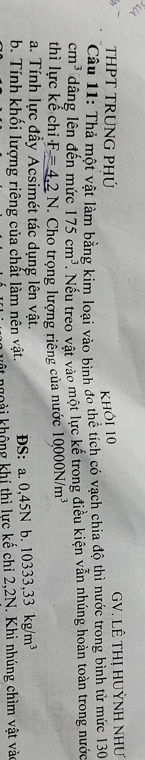 THPT TRUNG PHÚ khi 10 GV. LÊ THị HUỲNH NHƯ 
Câu 11: Thả một vật làm bằng kim loại vào bình đo thể tích có vạch chia độ thì nước trong bình từ mức 130
cm^3 dâng lên đến mức 175cm^3. Nếu treo vật vào một lực kế trong điều kiện vẫn nhúng hoàn toàn trong nước 
thì lực kế chỉ F=4,2N *. Cho trọng lượng riếng của nước 10000N/m^3
a. Tính lực đầy Acsimét tác dụng lên vật. 
b. Tính khối lượng riêng của chất làm nên vật. ĐS: a. 0,45N b. 10333,33kg/m^3
nộ t ngoài không khí thì lực kế chỉ 2,2N. Khi nhúng chìm vật vào
