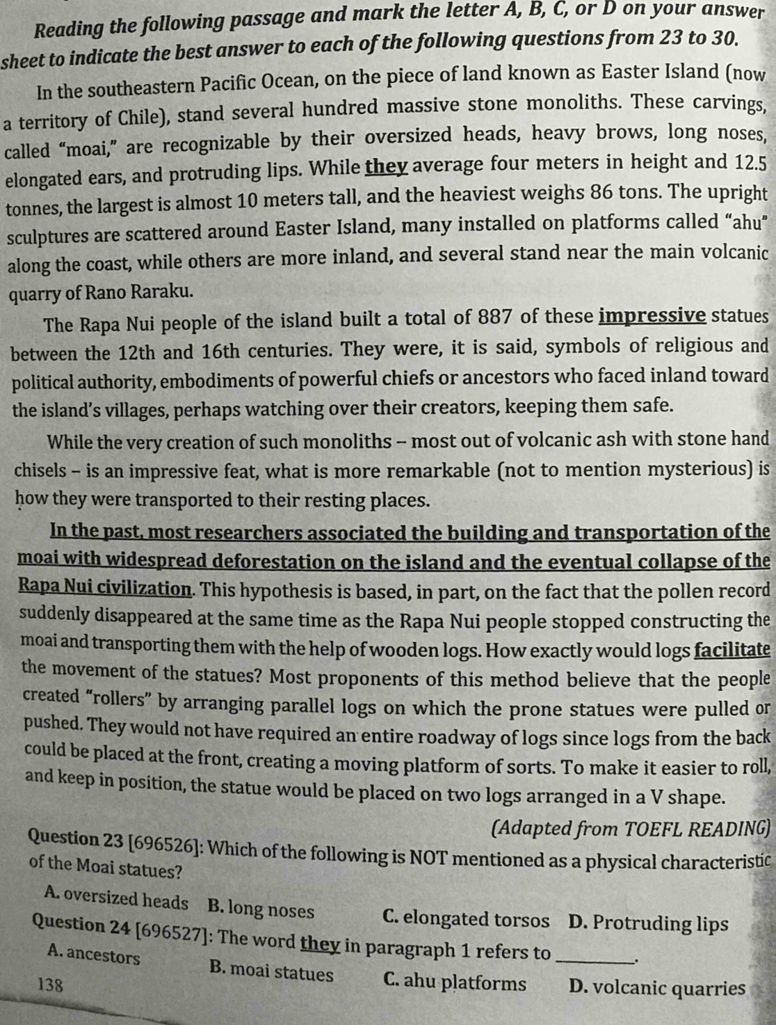 Reading the following passage and mark the letter A, B, C, or D on your answer
sheet to indicate the best answer to each of the following questions from 23 to 30.
In the southeastern Pacific Ocean, on the piece of land known as Easter Island (now
a territory of Chile), stand several hundred massive stone monoliths. These carvings,
called “moai,” are recognizable by their oversized heads, heavy brows, long noses,
elongated ears, and protruding lips. While they average four meters in height and 12.5
tonnes, the largest is almost 10 meters tall, and the heaviest weighs 86 tons. The upright
sculptures are scattered around Easter Island, many installed on platforms called “ahu”
along the coast, while others are more inland, and several stand near the main volcanic
quarry of Rano Raraku.
The Rapa Nui people of the island built a total of 887 of these impressive statues
between the 12th and 16th centuries. They were, it is said, symbols of religious and
political authority, embodiments of powerful chiefs or ancestors who faced inland toward
the island’s villages, perhaps watching over their creators, keeping them safe.
While the very creation of such monoliths - most out of volcanic ash with stone hand
chisels - is an impressive feat, what is more remarkable (not to mention mysterious) is
how they were transported to their resting places.
In the past, most researchers associated the building and transportation of the
moai with widespread deforestation on the island and the eventual collapse of the
Rapa Nui civilization. This hypothesis is based, in part, on the fact that the pollen record
suddenly disappeared at the same time as the Rapa Nui people stopped constructing the
moai and transporting them with the help of wooden logs. How exactly would logs facilitate
the movement of the statues? Most proponents of this method believe that the people
created “rollers” by arranging parallel logs on which the prone statues were pulled or
pushed. They would not have required an entire roadway of logs since logs from the back
could be placed at the front, creating a moving platform of sorts. To make it easier to roll,
and keep in position, the statue would be placed on two logs arranged in a V shape.
(Adapted from TOEFL READING)
Question 23 [696526]: Which of the following is NOT mentioned as a physical characteristic
of the Moai statues?
A. oversized heads B. long noses C. elongated torsos D. Protruding lips
Question 24 [696527]: The word they in paragraph 1 refers to_
、.
A. ancestors B. moai statues C. ahu platforms
138 D. volcanic quarries