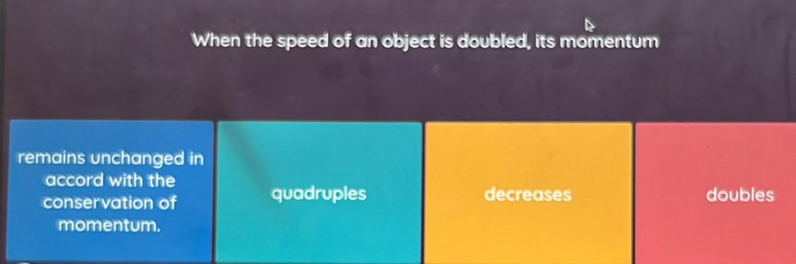 When the speed of an object is doubled, its momentum
remains unchanged in
accord with the
conservation of quadruples decreases doubles
momentum.