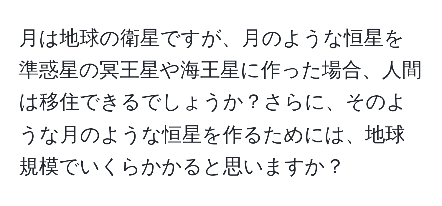 月は地球の衛星ですが、月のような恒星を準惑星の冥王星や海王星に作った場合、人間は移住できるでしょうか？さらに、そのような月のような恒星を作るためには、地球規模でいくらかかると思いますか？