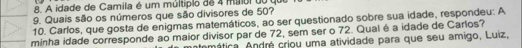 A idade de Camila é um múltiplo de 4 maiul do que 
9. Quais são os números que são divisores de 50? 
10. Carlos, que gosta de enigmas matemáticos, ao ser questionado sobre sua idade, respondeu: A 
minha idade corresponde ao maior divisor par de 72, sem ser o 72. Qual é a idade de Carlos? 
mática, André criou uma atividade para que seu amigo, Luiz,