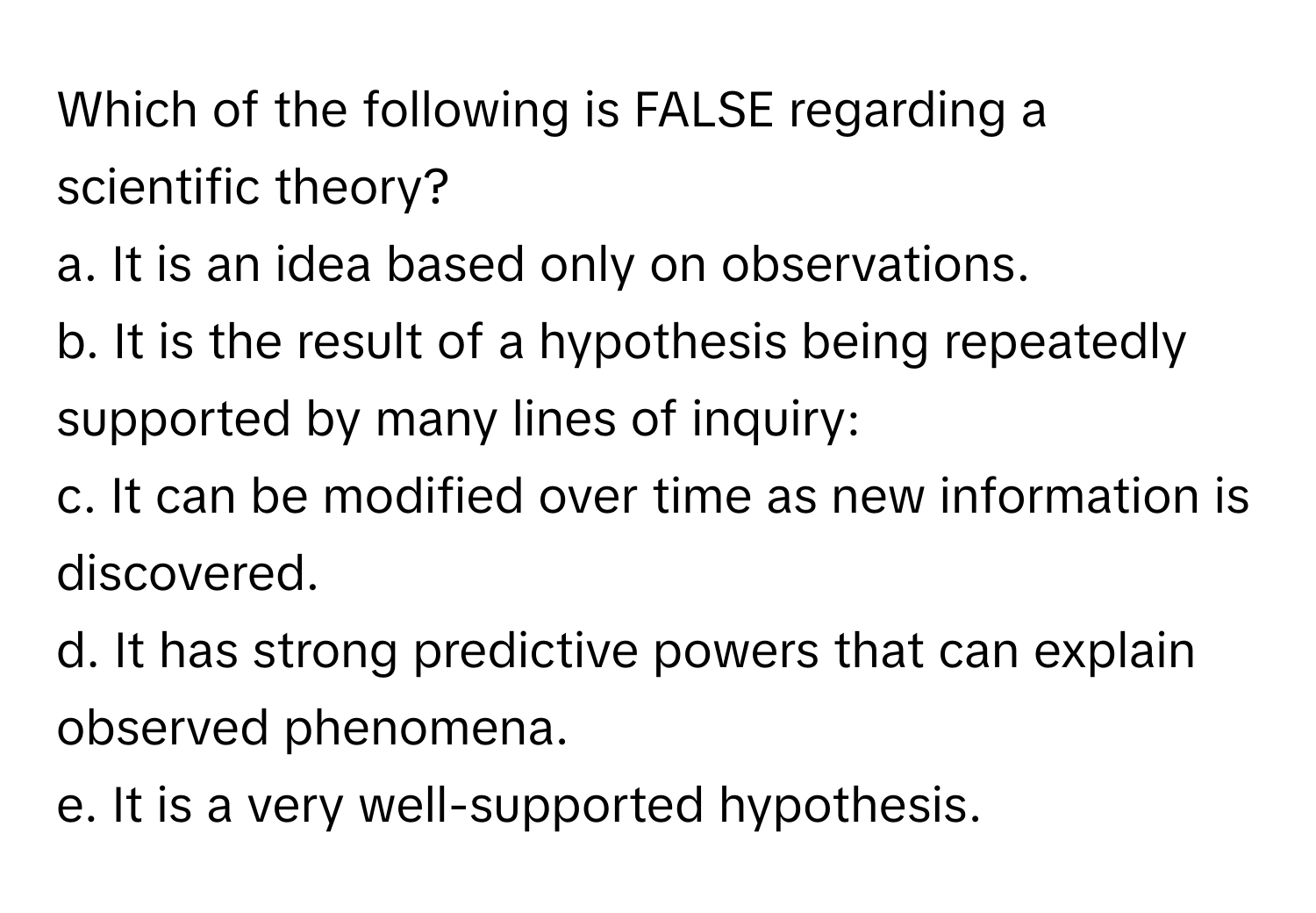 Which of the following is FALSE regarding a scientific theory?

a. It is an idea based only on observations.
b. It is the result of a hypothesis being repeatedly supported by many lines of inquiry:
c. It can be modified over time as new information is discovered.
d. It has strong predictive powers that can explain observed phenomena.
e. It is a very well-supported hypothesis.