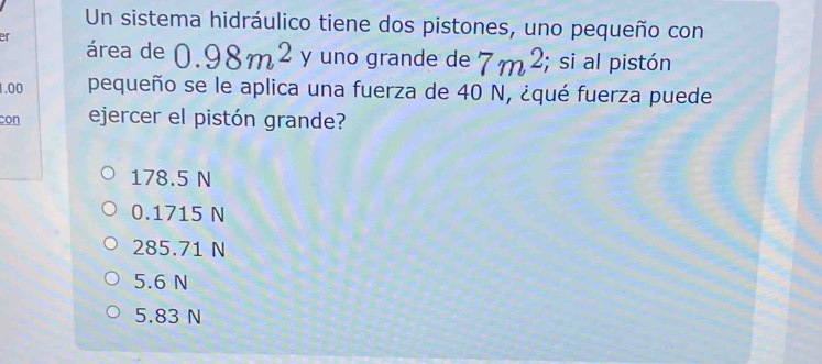 Un sistema hidráulico tiene dos pistones, uno pequeño con
er área de 0.98m^2 y uno grande de 7m^2; si al pistón
1.00 pequeño se le aplica una fuerza de 40 N, ¿qué fuerza puede
con ejercer el pistón grande?
178.5 N
0.1715 N
285.71 N
5.6 N
5.83 N