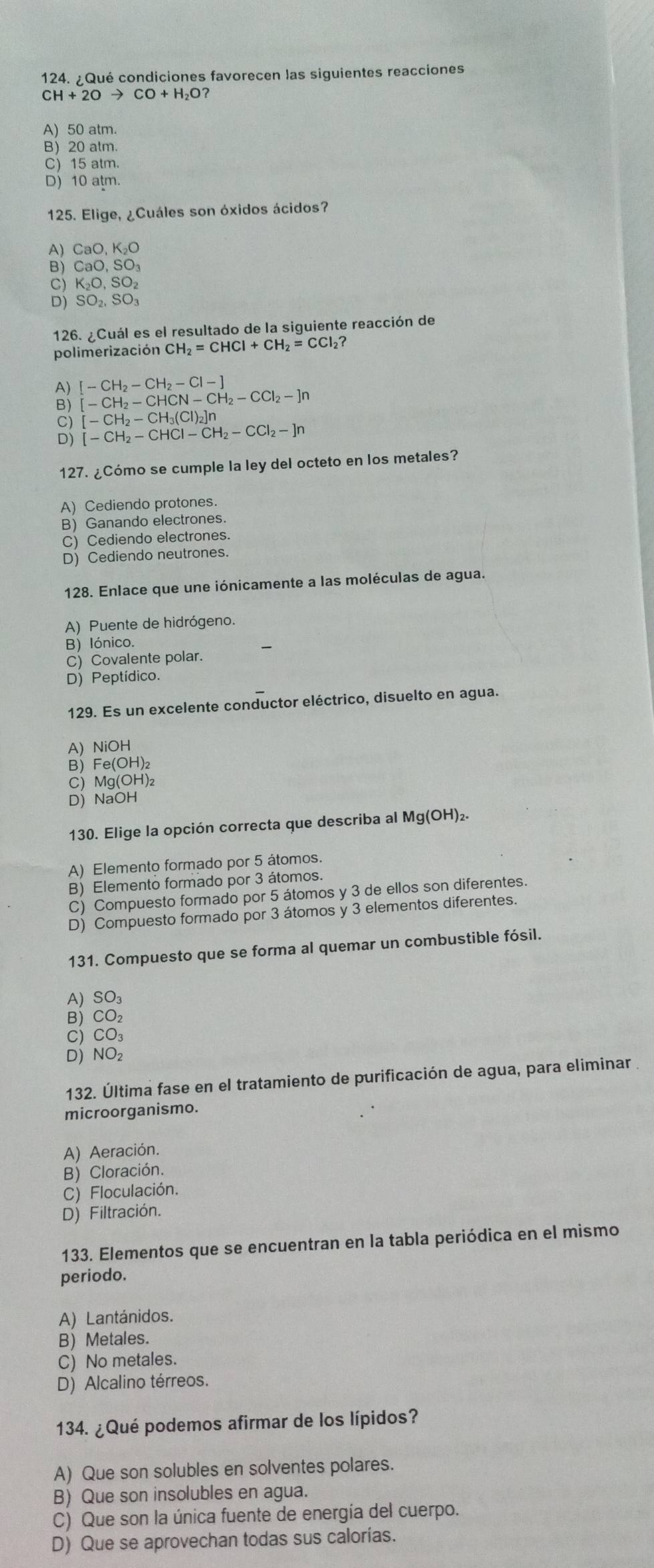 ¿Qué condiciones favorecen las siguientes reacciones
CH+2Oto CO+H_2O?
A) 50 atm.
B) 20 alm.
C) 15 atm.
D) 10 atm.
125. Elige, ¿Cuáles son óxidos ácidos?
A) Ca 、 KO
B) Ca
C) K_2O,SO_2
D) SO_2,SO_3
126. ¿Cuál es el resultado de la siguiente reacción de
polimerización CH_2=CHCI+CH_2=CCI_2 ?
[-CH_2-CH_2-Cl-]
[-CH_2-CHCN-CH_2-CCl_2-]n
C) [-CH_2-CH_3(Cl)_2]n
D) [-CH_2-CHCl-CH_2-CCl_2-]n
127. ¿Cómo se cumple la ley del octeto en los metales?
A) Cediendo protones.
B) Ganando electrones.
C) Cediendo electrones.
D) Cediendo neutrones.
128. Enlace que une iónicamente a las moléculas de agua.
A) Puente de hidrógeno.
B) Iónico.
C) Covalente polar.
D) Peptídico.
129. Es un excelente conductor eléctrico, disuelto en agua.
A) NiOH
B) Fe(OH)₂
C) Mg(OH)₂
D) NaOH
130. Elige la opción correcta que describa al Mg(OH)₂.
A) Elemento formado por 5 átomos.
B) Elemento formado por 3 átomos.
C) Compuesto formado por 5 átomos y 3 de ellos son diferentes.
D) Compuesto formado por 3 átomos y 3 elementos diferentes.
131. Compuesto que se forma al quemar un combustible fósil.
A) SO₃
B) CO₂
C) CO₃
D) NO₂
132. Última fase en el tratamiento de purificación de agua, para eliminar
microorganismo.
A) Aeración.
B) Cloración.
C) Floculación.
D) Filtración.
133. Elementos que se encuentran en la tabla periódica en el mismo
periodo.
A) Lantánidos.
B) Metales.
C) No metales.
D) Alcalino térreos.
134. ¿Qué podemos afirmar de los lípidos?
A) Que son solubles en solventes polares.
B) Que son insolubles en agua.
C) Que son la única fuente de energía del cuerpo.
D) Que se aprovechan todas sus calorías.