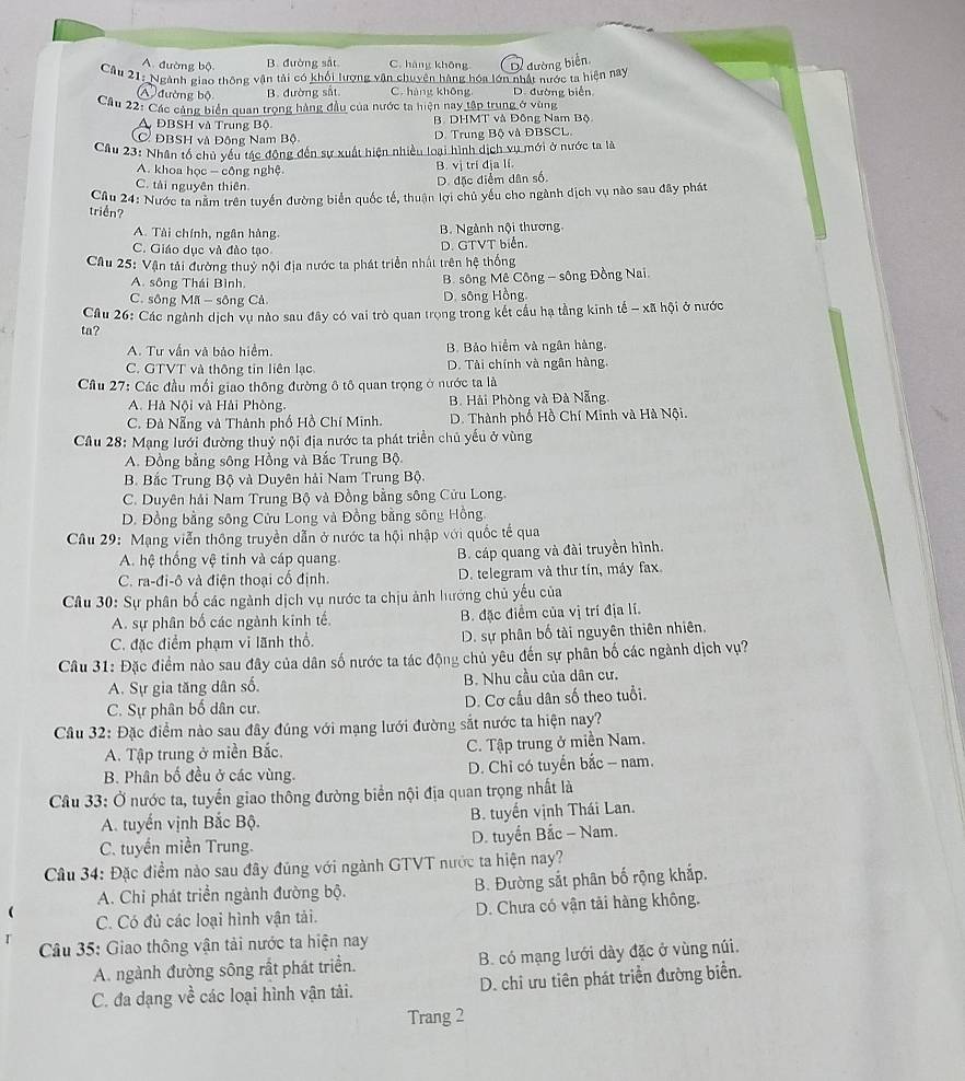 A. đường bộ B. đường sắt C. hàng khōng  đường biển
Câu 21: Nganh giao thông vận tài có khối lượng vận chuyên hàng hóa lớn nhật nước ta hiện nay
A đường bộ B. đường sắt C. hàng không D. đường biển
Cầu 22: Các cảng biển quan trọng hàng đầu của nước ta hiện nay tập trung ở vùng
A ĐBSH và Trung Bộ B. DHMT và Đông Nam Bộ
C ĐBSH và Động Nam Bộ D. Trung Bộ và ĐBSCL
Câu 23: Nhân tổ chủ vều tác động đến sự xuất hiện nhiều loại hình dịch vụ mới ở nước ta là
A. khoa học - công nghệ B. vị trí địa lí.
C. tài nguyên thiên
D. đặc điểm dân số
Cầu 24: Nước ta năm trên tuyển đường biển quốc tế, thuận lợi chủ yêu cho ngành dịch vụ nào sau đây phát
triển?
A. Tài chính, ngân hàng. B. Ngành nội thương.
C. Giáo dục và đào tạo
D. GTVT biển.
Câu 25: Vận tải đường thuy nội địa nước ta phát triển nhất trên hệ thống
A. sông Thái Bình.
B. sông Mê Công - sông Đồng Nai
C. sông Mã - sông Cả D. sông Hồng
Cầu 26: Các ngành dịch vụ nào sau đây có vai trò quan trọng trong kết cầu hạ tầng kinh tế - xã hội ở nước
ta?
A. Tư vấn và bảo hiểm. B. Bảo hiểm và ngân hàng.
C. GTVT và thông tin liên lạc D. Tài chính và ngân hàng.
Cầu 27: Các đầu mối giao thông đường ô tô quan trọng ở nước ta là
A. Hà Nội và Hải Phòng. B. Hải Phòng và Đà Nẵng
C. Đà Nẵng và Thành phố Hồ Chí Minh. D. Thành phố Hồ Chí Minh và Hà Nội.
Câu 28: Mạng lưới đường thuỷ nội địa nước ta phát triển chủ yếu ở vùng
A. Đồng bằng sông Hồng và Bắc Trung Bộ.
B. Bắc Trung Bộ và Duyên hải Nam Trung Bộ.
C. Duyên hải Nam Trung Bộ và Đồng bằng sông Cửu Long.
D. Đồng bằng sông Cửu Long và Đồng bằng sông Hồng.
Cầu 29: Mạng viễn thông truyền dẫn ở nước ta hội nhập với quốc tế qua
A. hệ thống vệ tinh và cáp quang B. cáp quang và đài truyền hình.
C. ra-đi-ô và điện thoại cổ định. D. telegram và thư tín, máy fax.
Câu 30: Sự phân bố các ngành dịch vụ nước ta chịu ảnh hướng chủ yếu của
A. sự phân bố các ngành kinh tế, B. đặc điểm của vị trí địa lí.
C. đặc điểm phạm vi lãnh thổ. D. sự phân bố tài nguyên thiên nhiên,
Câu 31: Đặc điểm nào sau đây của dân số nước ta tác động chủ yêu đến sự phân bố các ngành dịch vụ?
A. Sự gia tăng dân số. B. Nhu cầu của dân cư.
C. Sự phân bố dân cư. D. Cơ cấu dân số theo tuổi.
Câu 32: Đặc điểm nào sau đây đúng với mạng lưới đường sắt nước ta hiện nay?
A. Tập trung ở miền Bắc. C. Tập trung ở miền Nam.
B. Phân bố đều ở các vùng. D. Chỉ có tuyển bắc - nam.
Câu 33: Ở nước ta, tuyến giao thông đường biển nội địa quan trọng nhất là
A. tuyển vịnh Bắc Bộ. B. tuyến vịnh Thái Lan.
C. tuyến miền Trung.  D. tuyển Bắc - Nam.
Câu 34: Đặc điểm nào sau đây đủng với ngành GTVT nước ta hiện nay?
A. Chi phát triển ngành đường bộ. B. Đường sắt phân bố rộng khắp.
C. Có đủ các loại hình vận tải. D. Chưa có vận tải hàng không.
Câu 35: Giao thông vận tải nước ta hiện nay
A. ngành đường sông rất phát triển. B. có mạng lưới dày đặc ở vùng núi.
C. đa dạng về các loại hình vận tải. D. chi ưu tiên phát triển đường biển.
Trang 2