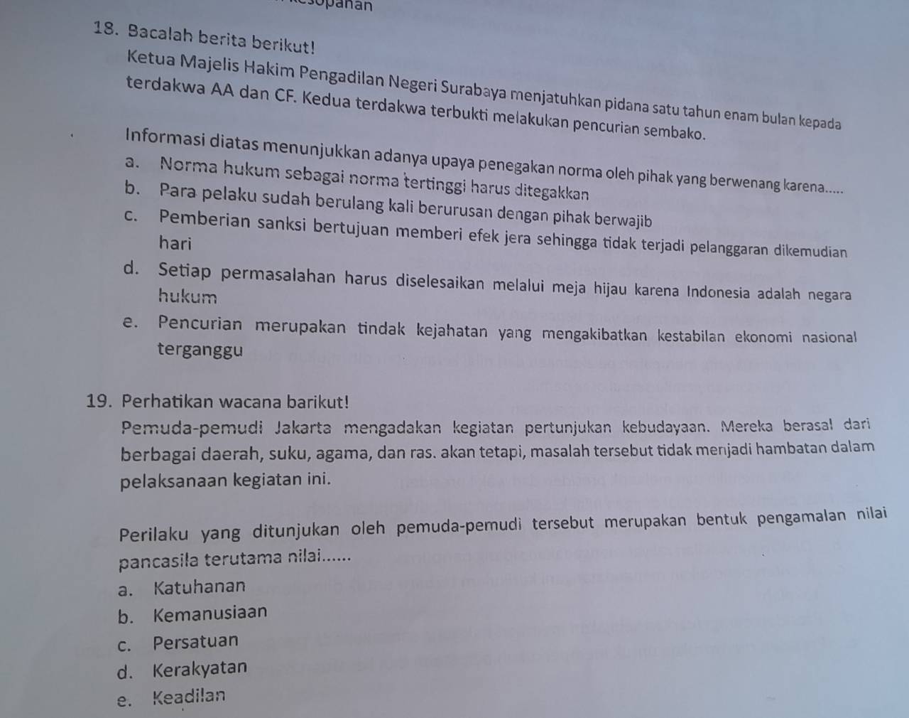 csopañan
18. Bacalah berita berikut!
Ketua Majelis Hakim Pengadilan Negeri Surabaya menjatuhkan pidana satu tahun enam bulan kepada
terdakwa AA dan CF. Kedua terdakwa terbukti melakukan pencurian sembako.
Informasi diatas menunjukkan adanya upaya penegakan norma oleh pihak yang berwenang karena.....
a. Norma hukum sebagai norma tertinggi harus ditegakkan
b. Para pelaku sudah berulang kali berurusan dengan pihak berwajib
c. Pemberian sanksi bertujuan memberi efek jera sehingga tidak terjadi pelanggaran dikemudian
hari
d. Setiap permasalahan harus diselesaikan melalui meja hijau karena Indonesia adalah negara
hukum
e. Pencurian merupakan tindak kejahatan yang mengakibatkan kestabilan ekonomi nasional
terganggu
19. Perhatikan wacana barikut!
Pemuda-pemudi Jakarta mengadakan kegiatan pertunjukan kebudayaan. Mereka berasal dari
berbagai daerah, suku, agama, dan ras. akan tetapi, masalah tersebut tidak menjadi hambatan dalam
pelaksanaan kegiatan ini.
Perilaku yang ditunjukan oleh pemuda-pemudi tersebut merupakan bentuk pengamalan nilai
pancasila terutama nilai......
a. Katuhanan
b. Kemanusiaan
c. Persatuan
d. Kerakyatan
e. Keadilan