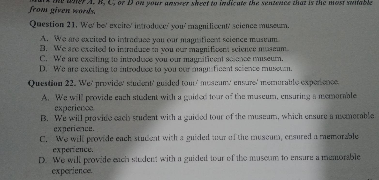 the letter A, B, C, or D on your answer sheet to indicate the sentence that is the most suitable
from given words.
Question 21. We/ be/ excite/ introduce/ you/ magnificent/ science museum.
A. We are excited to introduce you our magnificent science museum.
B. We are excited to introduce to you our magnificent science museum.
C. We are exciting to introduce you our magnificent science museum.
D. We are exciting to introduce to you our magnificent science museum.
Question 22. We/ provide/ student/ guided tour/ museum/ ensure/ memorable experience.
A. We will provide each student with a guided tour of the museum, ensuring a memorable
experience.
B. We will provide each student with a guided tour of the museum, which ensure a memorable
experience.
C. We will provide each student with a guided tour of the museum, ensured a memorable
experience.
D. We will provide each student with a guided tour of the museum to ensure a memorable
experience.