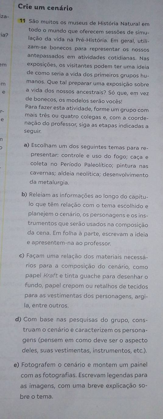 Crie um cenário
íza-
11 São muitos os museus de História Natural em
todo o mundo que oferecem sessões de simu-
ia? lação da vida na Pré-História. Em geral, utili-
zam-se bonecos para representar os nossos
antepassados em atividades cotidianas. Nas
m exposições, os visitantes podem ter uma ideia
de como seria a vida dos primeiros grupos hu-
m manos. Que tal preparar uma exposição sobre
e a vida dos nossos ancestrais? Só que, em vez
de bonecos, os modelos serão vocês!
Para fazer esta atividade, forme um grupo com

mais três ou quatro colegas e, com a coorde-
e nação do professor, siga as etapas indicadas a
seguir.
a) Escolham um dos seguintes temas para re-
presentar: controle e uso do fogo; caça e
coleta no Período Paleolítico; pintura nas
cavernas; aldeia neolítica; desenvolvimento
da metalurgia.
b) Releiam as informações ao longo do capítu-
lo que têm relação com o tema escolhido e
planejem o cenário, os personagens e os ins-
trumentos que serão usados na composição
da cena. Em folha à parte, escrevam a ideia
e apresentem-na ao professor.
c) Façam uma relação dos materiais necessá-
rios para a composição do cenário, como
papel Kraft e tinta guache para desenhar o
fundo, papel crepom ou retalhos de tecidos
para as vestimentas dos personagens, argi-
la, entre outros.
d) Com base nas pesquisas do grupo, cons-
truam o cenário e caracterizem os persona-
gens (pensem em como deve ser o aspecto
deles, suas vestimentas, instrumentos, etc.).
e) Fotografem o cenário e montem um painel
com as fotografias. Escrevam legendas para
as imagens, com uma breve explicação so-
bre o tema.