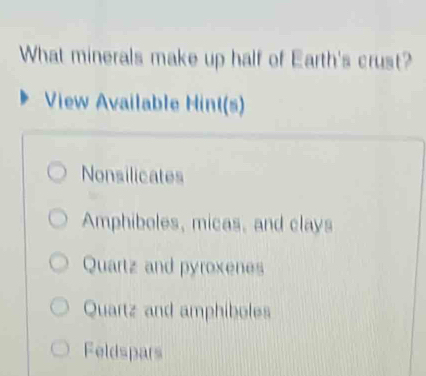 What minerals make up half of Earth's crust?
View Available Hint(s)
Nonsilicates
Amphiboles, micas, and clays
Quartz and pyroxenes
Quartz and amphiboles
Feldspars