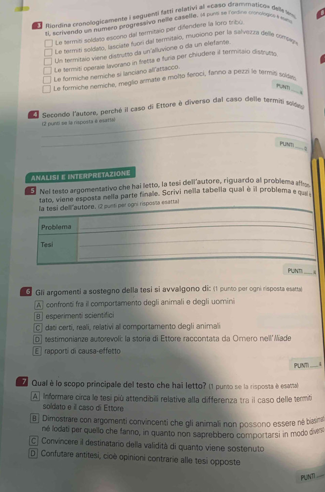 Riordina cronologicamente i seguenti fatti relativi al «caso drammatico» delle ter
ti, scrivendo un numero progressivo nelle caselle. (4 punti se l'ordine cronologico & esetto
Le termiti soldato escono dal termitaio per difendere la loro tribù.
Le termiti soldato, lasciate fuori dal termitaio, muoiono per la salvezza delle compag
Un termitaio viene distrutto da un'alluvione o da un elefante.
Le termiti operaie lavorano in fretta e furia per chiudere il termitaio distrutto
Le formiche nemiche si lanciano all’attacco.
_
Le formiche nemiche, meglio armate e molto feroci, fanno a pezzi le termiti soldat
PUNTI
4
4 Secondo l'autore, perché il caso di Ettore è diverso dal caso delle termíti soldato
_(2 punti se la risposta è esatta)
_
_
_
PUNTI _n
ANALISI E INTERPRETAZIONE
5 Nel testo argomentativo che hai letto, la tesi dell’autore, riguardo al problema affrom
tato, viene esposta nella parte finale. Scrivi nella tabella qual è il problema e qual è
la tesi dell’autore. (2 punti per ogni risposta esatta)_
Problema
_
Tesi
_
_
PUNTI _. |4
6 Gli argomenti a sostegno della tesi si avvalgono di: (1 punto per ogni risposta esatta)
Aconfronti fra il comportamento degli animali e degli uomini
B esperimenti scientifici
C] dati certi, reali, relativi al comportamento degli animali
D] testimonianze autorevoli: la storia di Ettore raccontata da Omero nell'/liade
E rapporti di causa-effetto
PUNTI_
Z Qualè lo scopo principale del testo che hai letto? (1 punto se la risposta è esatta)
A Informare circa le tesi più attendibili relative alla differenza tra il caso delle termiti
soldato e il caso di Ettore
B] Dimostrare con argomenti convincenti che gli animali non possono essere né biasima
né lodati per quello che fanno, in quanto non saprebbero comportarsi in modo diverse
C] Convincere il destinatario della validità di quanto viene sostenuto
D. Confutare antitesi, cioè opinioni contrarie alle tesi opposte
PUNTI_