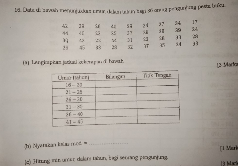 Data di bawah menunjukkan umur, dalam tahun bagi 36 orang pengunjung pesta buku. 
(a) Lengkapkan jadual kekerapan di bawah 
[3 Marka 
(b) Nyatakan kelas mod =_ 
[1 Mark 
(c) Hitung min umur, dalam tahun, bagi seorang pengunjung. 
3 Mark