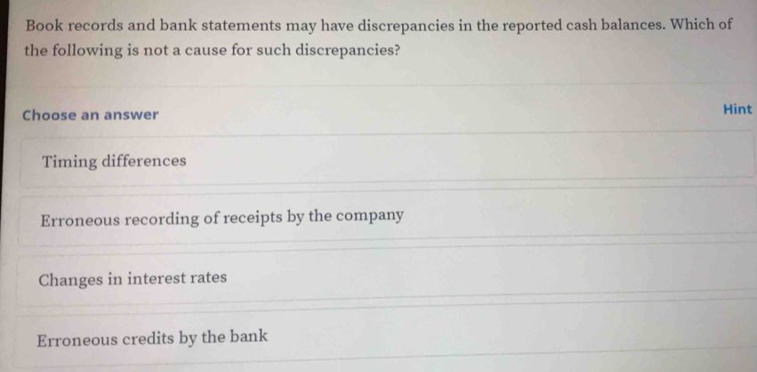 Book records and bank statements may have discrepancies in the reported cash balances. Which of
the following is not a cause for such discrepancies?
Choose an answer Hint
Timing differences
Erroneous recording of receipts by the company
Changes in interest rates
Erroneous credits by the bank