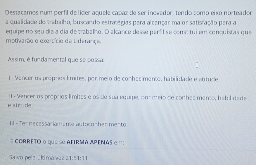 Destacamos num perfil de líder aquele capaz de ser inovador, tendo como eixo norteador
a qualidade do trabalho, buscando estratégias para alcançar maior satisfação para a
equipe no seu dia a dia de trabalho. O alcance desse perfil se constitui em conquistas que
motivarão o exercício da Liderança.
Assim, é fundamental que se possa:
I - Vencer os próprios limites, por meio de conhecimento, habilidade e atitude.
II - Vencer os próprios limites e os de sua equipe, por meio de conhecimento, habilidade
e atitude.
III - Ter necessariamente autoconhecimento.
É CORRETO o que se AFIRMA APENAS em:
Salvo pela última vez 21:51:11