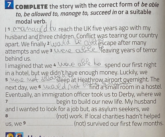 coMPLETE the story with the correct form of be able 
to, be allowed to, manage to, succeed in or a suitable 
modal verb. 
| 1_ reach the UK five years ago with my 
husband and three children. Conflict was tearing our country 
apart. We finally ²_ escape after many 
attempts and we 3 _leaving years of terror 
behind us. 
I imagined that we 4 _spend our first night 
in a hotel, but we didn’t have enough money. Luckily, we 
5_ sleep at Heathrow airport overnight. The 
next day, we 6_ find a small room in a hostel. 
Eventually, an immigration officer took us to Derby, where we 
7 
_begin to build our new life. My husband 
and I wanted to look for a job but, as asylum seekers, we 
8_ (not) work. If local charities hadn’t helped 
us, we 9_ (not) survived our first few months.