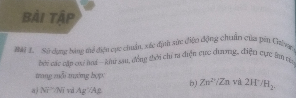 bài tập 
Bài 1. Sử dụng bảng thế điện cực chuẩn, xác định sức điện động chuẩn của pin Galvamj 
bởi các cặp oxi hoá - khử sau, đồng thời chỉ ra điện cực dương, điện cực âm củap 
trong mỗi trường hợp: 
b) Zn^(2+)/Zn và 2H^+/H_2. 
a) Ni^(2+)/Ni và Ag^+/Ag