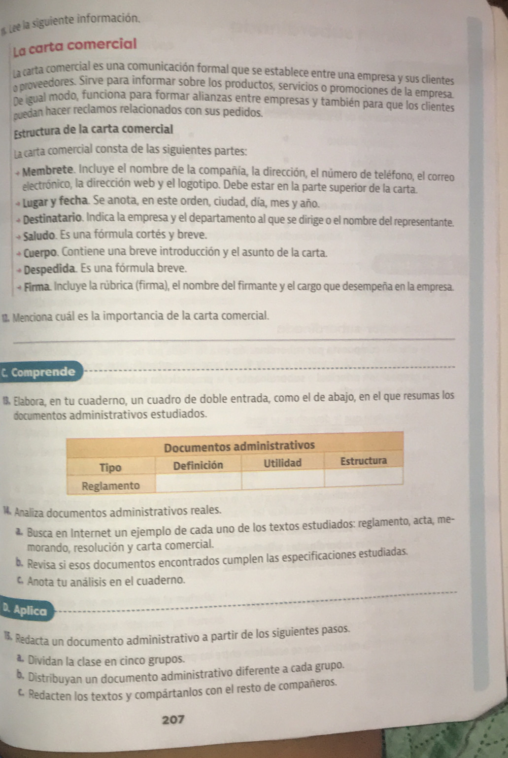 Lee la siguiente información.
La carta comercial
La carta comercial es una comunicación formal que se establece entre una empresa y sus clientes
o proveedores. Sirve para informar sobre los productos, servicios o promociones de la empresa
De igual modo, funciona para formar alianzas entre empresas y también para que los clientes
puedan hacer reclamos relacionados con sus pedidos.
Estructura de la carta comercial
La carta comercial consta de las siguientes partes:
+ Membrete. Incluye el nombre de la compañía, la dirección, el número de teléfono, el correo
electrónico, la dirección web y el logotipo. Debe estar en la parte superior de la carta.
Lugar y fecha. Se anota, en este orden, ciudad, día, mes y año.
Destinatario. Indica la empresa y el departamento al que se dirige o el nombre del representante.
Saludo. Es una fórmula cortés y breve.
Cuerpo. Contiene una breve introducción y el asunto de la carta.
+ Despedida. Es una fórmula breve.
+ Firma. Incluye la rúbrica (firma), el nombre del firmante y el cargo que desempeña en la empresa.
Menciona cuál es la importancia de la carta comercial.
_
C. Comprende
_
 Elabora, en tu cuaderno, un cuadro de doble entrada, como el de abajo, en el que resumas los
documentos administrativos estudiados.
1 Analiza documentos administrativos reales.
* Busca en Internet un ejemplo de cada uno de los textos estudiados: reglamento, acta, me-
morando, resolución y carta comercial.
b. Revisa si esos documentos encontrados cumplen las especificaciones estudiadas.
* Anota tu análisis en el cuaderno.
D. Aplica
1. Redacta un documento administrativo a partir de los siguientes pasos.
a Dividan la clase en cinco grupos.
b. Distríbuyan un documento administrativo diferente a cada grupo.
Redacten los textos y compártanlos con el resto de compañeros.
207