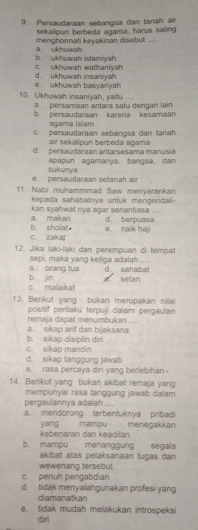 Persaudaraan sebangsa dan tanah air
sekalipun berbeda agama, harus saling
menghormati keyakinan disebut ....
a. ukhuwah
b. ukhuwah islamiyah
c. ukhuwah wathaniyah
d. ukhuwah insaniyah
e. ukhuwah basyariyah
10. Ukhuwah insaniyah, yaitu ---.
a. persamaan antara satu dengan lain
b. persaudaraan karena kesamaan
agama Islam
c. persaudaraan sebangsa dan tanah
air sekalipun berbeda agama
d. persaudaraan antarsesama manusia
apapun agamanya, bangsa, dan
sukunya
e. persaudaraan setanah air
11. Nabi muhammmad Saw menyarankan
kepada sahabatnya untuk mengendali-
kan syahwat nya agar senantiasa_
a. makan d. berpuasa
b. sholat e. naik haji
c. zakai
12. Jika laki-laki dan perempuan di tempat
sepi, maka yang ketiga adalah_
a. orang tua d. sahabat
b. jin setan
B.
c. malaikat
13. Berikut yang bukan merupakan nilai
positif perilaku terpuji dalam pergaulan
remaja dapat menumbukan
a. sikap arif dan bijaksana
b. sikap disiplin diri
c. sikap mandiri
d. sikap tanggung jawab
e. rasa percaya diri yang berlebihan .
14. Berikut yang bukan akibat remaja yang
mempunyai rasa tanggung jawab dalam
pergaulannya adalah
a. mendorong terbentuknya pribadi
yang mampu menegakkan
kebenaran dan keadilan
b. mampu menanggung segala
akibat atas pelaksanaan tugas dan
wewenang tersebut
c. penuh pengabdian
d. tidak menyalahgunakan profesi yang
diamanatkan
e. tidak mudah melakukan introspeksi
diri