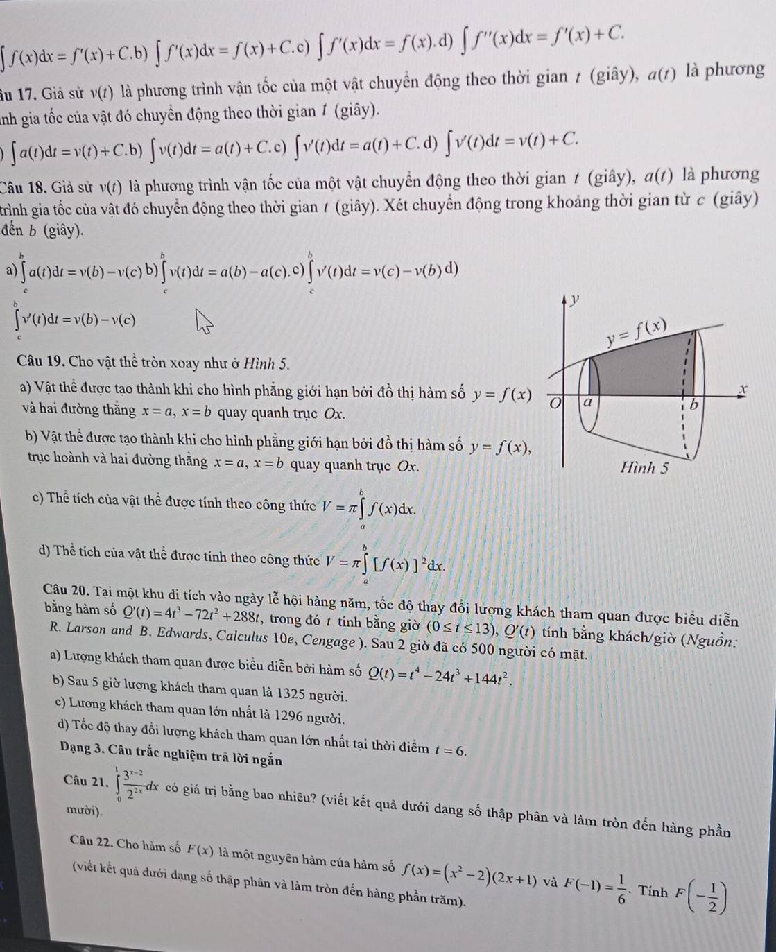 ∈t f(x)dx=f'(x)+C.b)∈t f'(x)dx=f(x)+C.c)∈t f'(x)dx=f(x).d)∈t f''(x)dx=f'(x)+C. a(t) là phương
âu 17. Giả sử v(t) là phương trình vận tốc của một vật chuyển động theo thời gian / (giây),
Ảnh gia tốc của vật đó chuyển động theo thời gian 1 (giây).
∈t a(t)dt=v(t)+C.b)∈t v(t)dt=a(t)+C.c)∈t v'(t)dt=a(t)+C.d ) ∈t v'(t)dt=v(t)+C.
Câu 18. Giả sử v(t) là phương trình vận tốc của một vật chuyển động theo thời gian t (giây), a(t) là phương
trình gia tốc của vật đó chuyển động theo thời gian ≠ (giây). Xét chuyển động trong khoảng thời gian từ c (giây)
đến b (giây).
a ∈tlimits _c^(ba(t)dt=v(b)-v(c)b)∈tlimits _c^bv(t)dt=a(b)-a(c).c)∈tlimits _c^bv'(t)dt=v(c)-v(b)d)
∈tlimits v'(t)dt=v(b)-v(c)
Câu 19. Cho vật thể tròn xoay như ở Hình 5.
a) Vật thể được tạo thành khi cho hình phẳng giới hạn bởi đồ thị hàm số y=f(x)
và hai đường thắng x=a,x=b quay quanh trục Ox.
b) Vật thể được tạo thành khi cho hình phẳng giới hạn bởi đồ thị hàm số y=f(x),
trục hoành và hai đường thắng x=a,x=b quay quanh trục Ox.
c) Thể tích của vật thể được tính theo công thức V=π ∈tlimits _a^bf(x)dx.
d) Thể tích của vật thể được tính theo công thức V=π ∈tlimits _a^b[f(x)]^2)dx.
Câu 20. Tại một khu di tích vào ngày lễ hội hàng năm, tốc độ thay đổi lượng khách tham quan được biểu diễn
bằng hàm số Q'(t)=4t^3-72t^2+288t , trong đó  tính bằng giờ (0≤ t≤ 13),Q'(t) tính bằng khách/giờ (Nguồn:
R. Larson and B. Edwards, Calculus 10e, Cengage ). Sau 2 giờ đã có 500 người có mặt.
a) Lượng khách tham quan được biểu diễn bởi hàm số Q(t)=t^4-24t^3+144t^2.
b) Sau 5 giờ lượng khách tham quan là 1325 người.
c) Lượng khách tham quan lớn nhất là 1296 người.
d) Tốc độ thay đồi lượng khách tham quan lớn nhất tại thời điểm t=6.
Dạng 3. Câu trắc nghiệm trã lời ngắn
Câu 21. ∈tlimits _0^(1frac 3^x-2)2^(2x)dx có giá trị bằng bao nhiêu? (viết kết quả dưới dạng số thập phân và làm tròn đến hàng phần
mười).
Câu 22. Cho hàm số F(x) là một nguyên hàm của hàm số f(x)=(x^2-2)(2x+1) và F(-1)= 1/6  F(- 1/2 )
(viết kết quả dưới dạng số thập phân và làm tròn đến hàng phần trăm).
. Tính