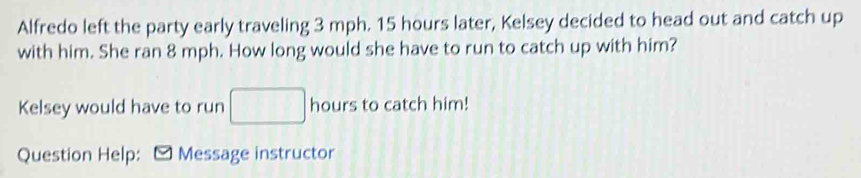 Alfredo left the party early traveling 3 mph. 15 hours later, Kelsey decided to head out and catch up 
with him. She ran 8 mph. How long would she have to run to catch up with him? 
Kelsey would have to run □ hours to catch him! 
Question Help: -Message instructor