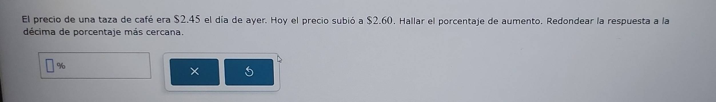 El precio de una taza de café era $2.45 el día de ayer. Hoy el precio subió a $2.60. Hallar el porcentaje de aumento. Redondear la respuesta a la 
décima de porcentaje más cercana.
D
%
X