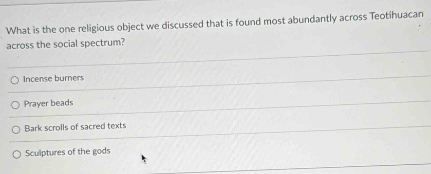 What is the one religious object we discussed that is found most abundantly across Teotihuacan
across the social spectrum?
Incense burners
Prayer beads
Bark scrolls of sacred texts
Sculptures of the gods
