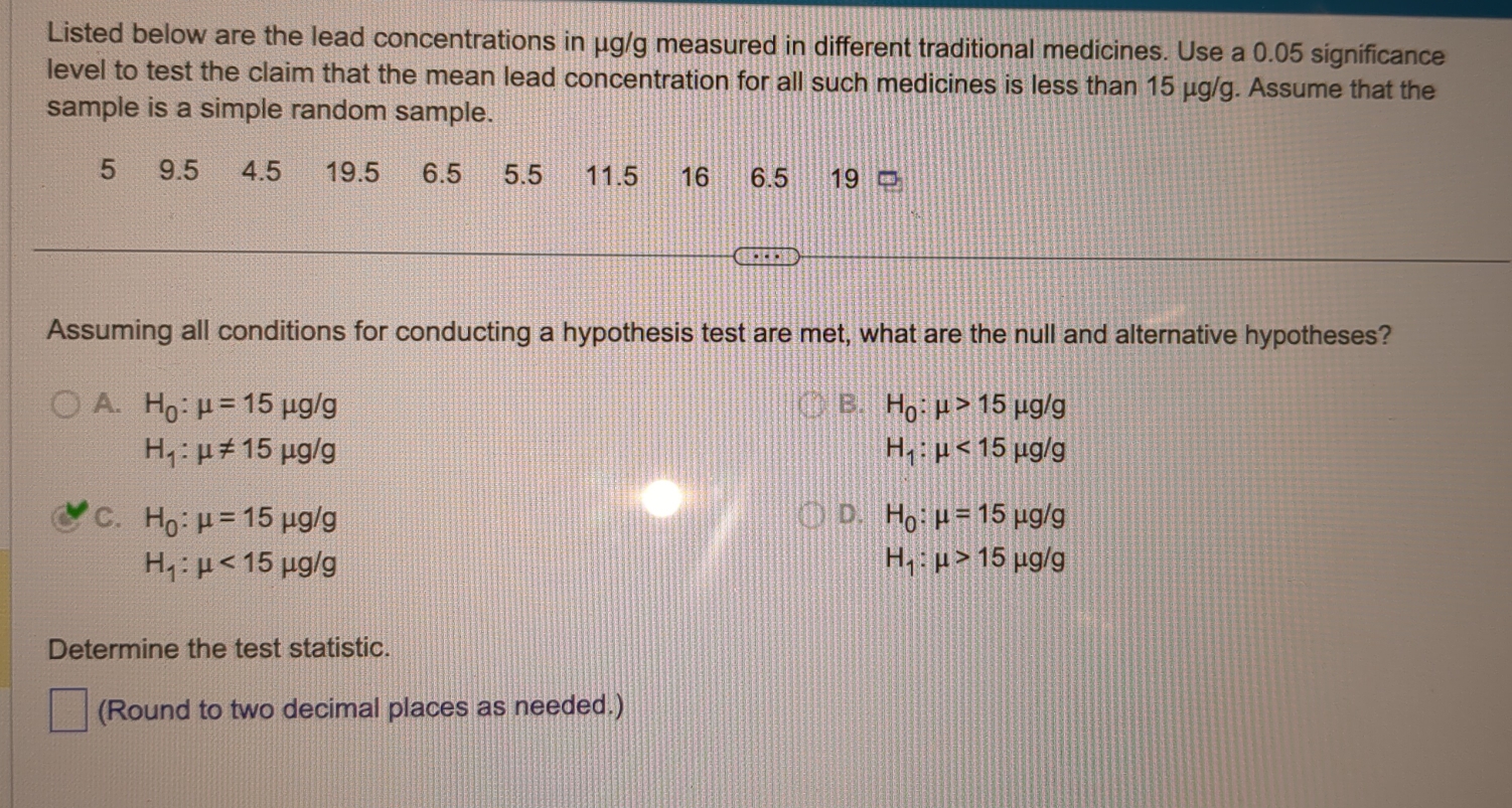 Refer to the data set in the accompanying table. Assume that the paired sample data is a simple random sample and
the differences have a distribution that is approximately normal. Use a significance level of 0.05 to test for a difference
between the weights of discarded paper (in pounds) and weights of discarded plastic (in pounds).
Click the icon to view the data.
In this example, mu _d is the mean value of the differences d for the population of all pairs of data, where each individual
difference d is defined as the weight of discarded paper minus the weight of discarded plastic for a household. What are
the null and alternative hypotheses for the hypothesis test?
B. H_0:mu _d=0
A. H_0:mu _d!= 0 Incorrect: 0
H_1:mu _d=0
H_1:mu _d!= 0
C. H_0:mu _d=0
D. H_0:mu _d!= 0
H_1:mu _d<0</tex>
H_1:mu _d>0
Identify the test statistic.
t=□ (Round to two decimal places as needed.)