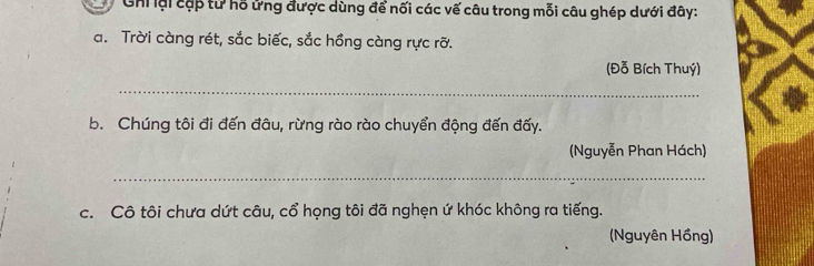 Ghi lại cặp tử hỗ ửng được dùng để nối các vế câu trong mỗi câu ghép dưới đây: 
a. Trời càng rét, sắc biếc, sắc hồng càng rực rỡ. 
(Đỗ Bích Thuý) 
_ 
b. Chúng tôi đi đến đâu, rừng rào rào chuyển động đến đấy. 
(Nguyễn Phan Hách) 
_ 
c. Cô tôi chưa dứt câu, cổ họng tôi đã nghẹn ứ khóc không ra tiếng. 
(Nguyên Hồng)