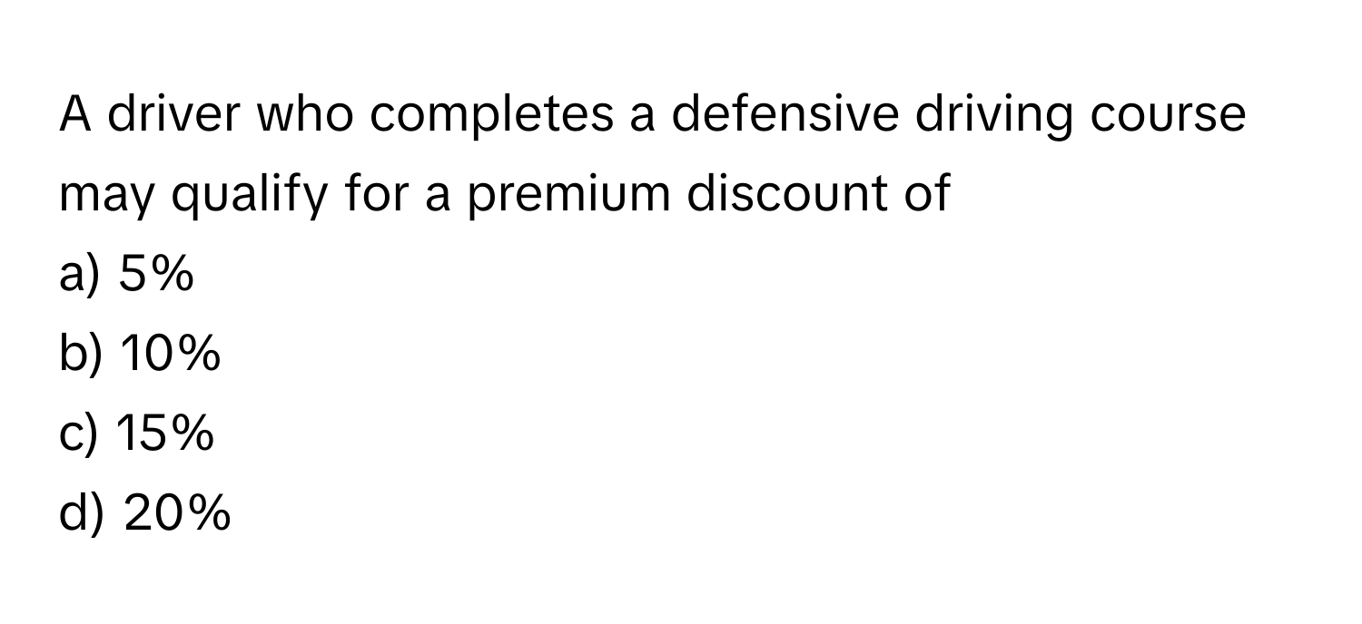 A driver who completes a defensive driving course may qualify for a premium discount of 
a) 5% 
b) 10% 
c) 15% 
d) 20%